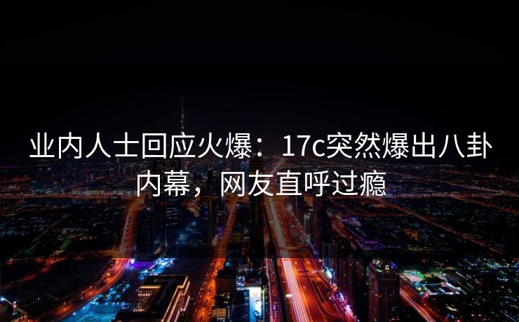 业内人士回应火爆：17c突然爆出八卦内幕，网友直呼过瘾