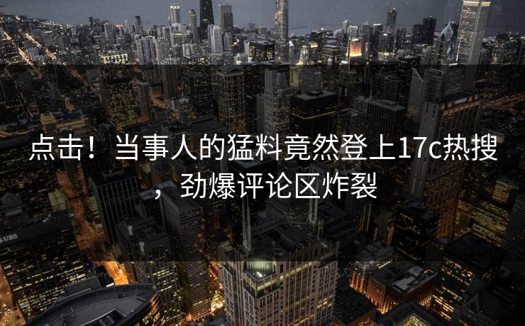 点击！当事人的猛料竟然登上17c热搜，劲爆评论区炸裂
