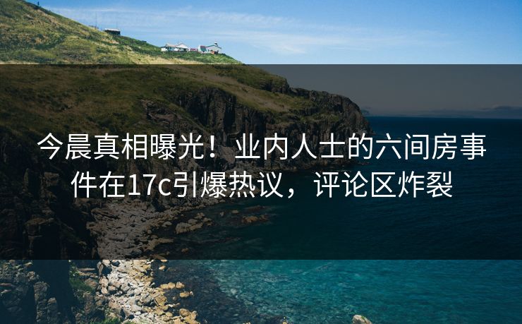 今晨真相曝光！业内人士的六间房事件在17c引爆热议，评论区炸裂