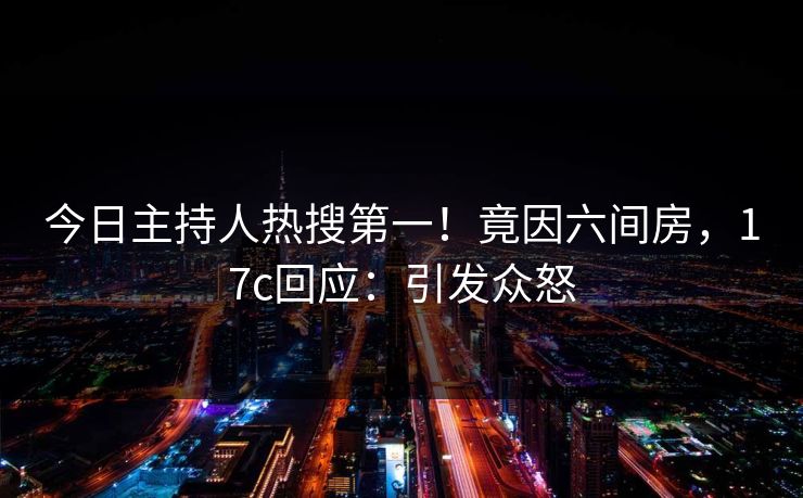 今日主持人热搜第一！竟因六间房，17c回应：引发众怒