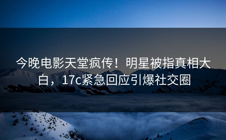 今晚电影天堂疯传！明星被指真相大白，17c紧急回应引爆社交圈
