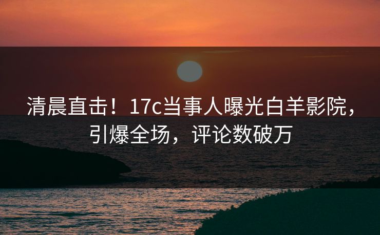 清晨直击！17c当事人曝光白羊影院，引爆全场，评论数破万