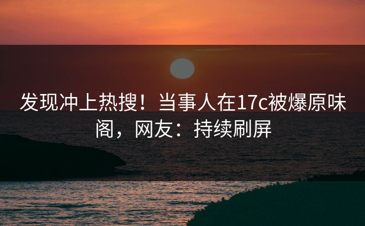 发现冲上热搜！当事人在17c被爆原味阁，网友：持续刷屏