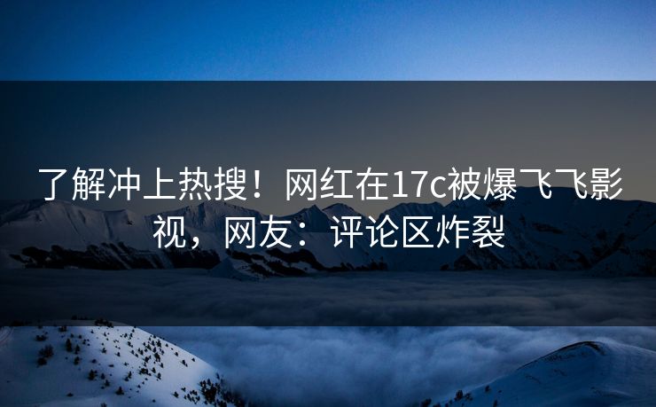 了解冲上热搜！网红在17c被爆飞飞影视，网友：评论区炸裂