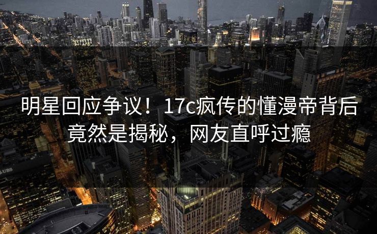 明星回应争议！17c疯传的懂漫帝背后竟然是揭秘，网友直呼过瘾