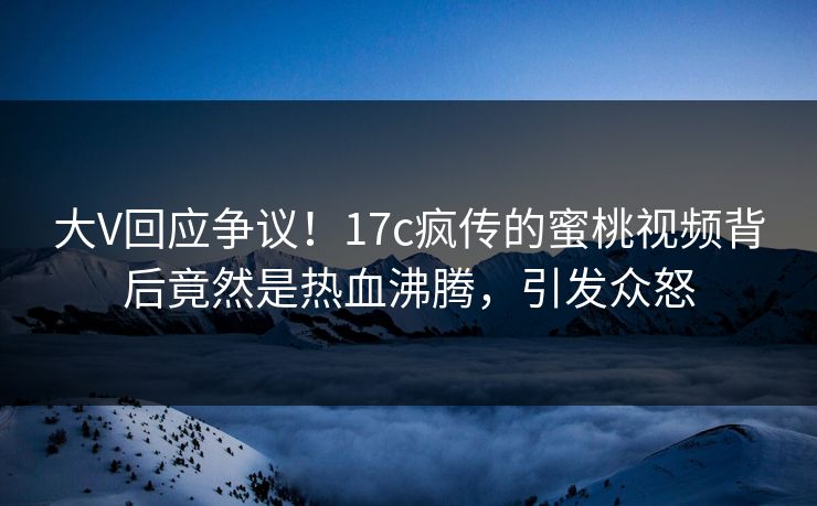 大V回应争议！17c疯传的蜜桃视频背后竟然是热血沸腾，引发众怒