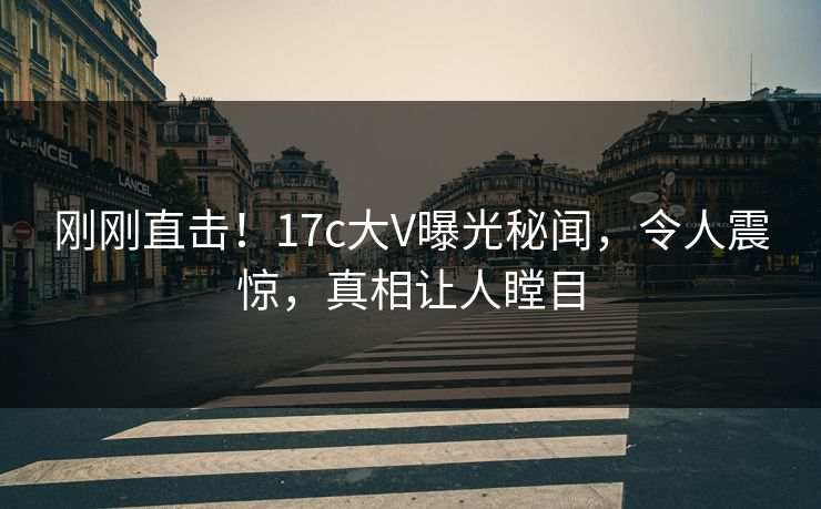 刚刚直击！17c大V曝光秘闻，令人震惊，真相让人瞠目