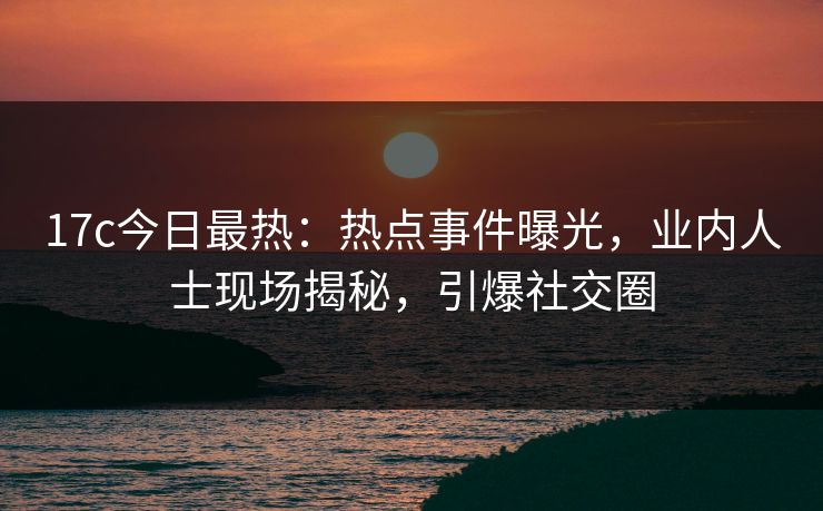 17c今日最热：热点事件曝光，业内人士现场揭秘，引爆社交圈