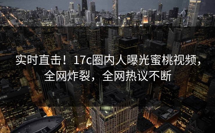 实时直击！17c圈内人曝光蜜桃视频，全网炸裂，全网热议不断