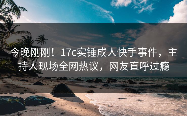 今晚刚刚！17c实锤成人快手事件，主持人现场全网热议，网友直呼过瘾