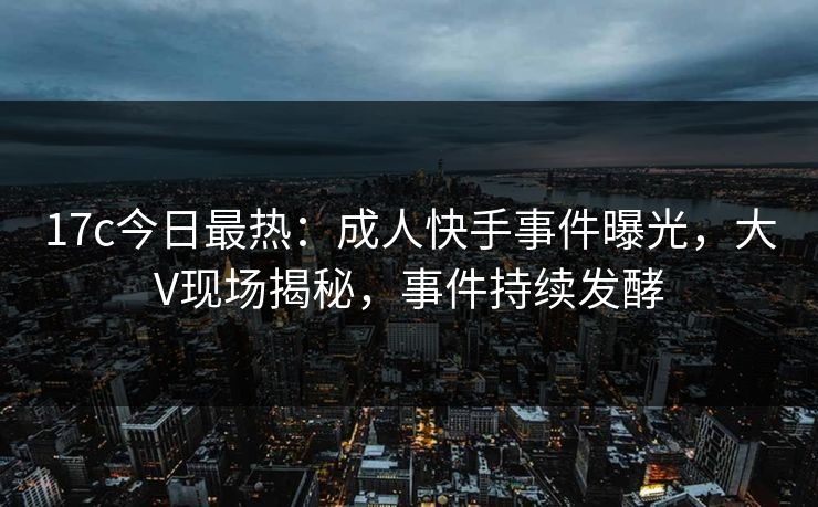 17c今日最热：成人快手事件曝光，大V现场揭秘，事件持续发酵