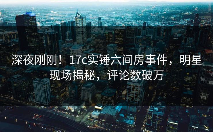 深夜刚刚！17c实锤六间房事件，明星现场揭秘，评论数破万