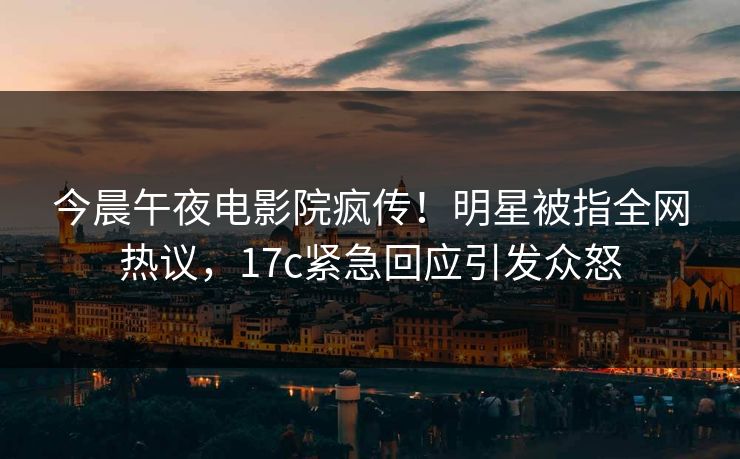 今晨午夜电影院疯传！明星被指全网热议，17c紧急回应引发众怒