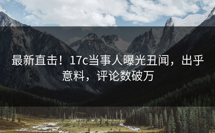 最新直击！17c当事人曝光丑闻，出乎意料，评论数破万
