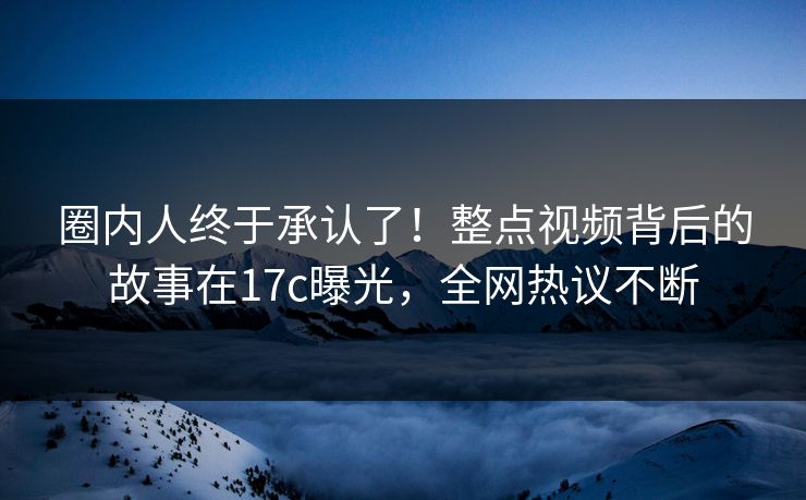 圈内人终于承认了！整点视频背后的故事在17c曝光，全网热议不断