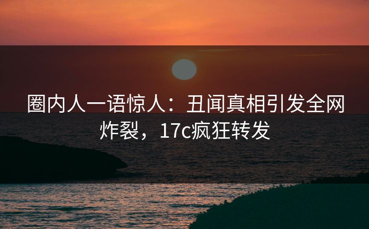 圈内人一语惊人：丑闻真相引发全网炸裂，17c疯狂转发