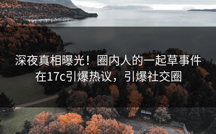 深夜真相曝光！圈内人的一起草事件在17c引爆热议，引爆社交圈
