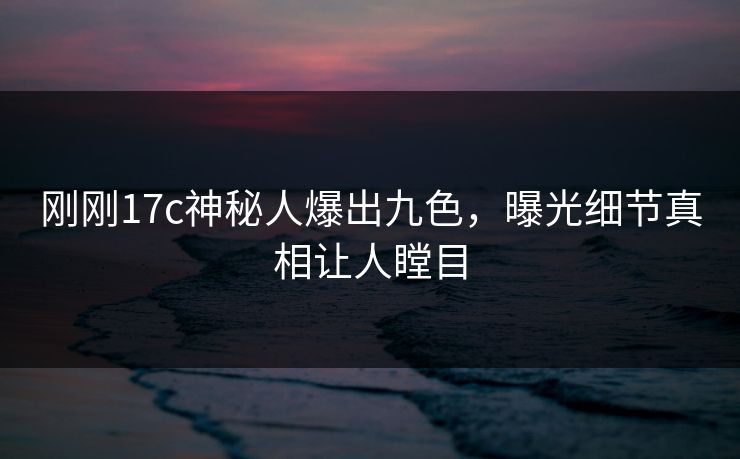 刚刚17c神秘人爆出九色，曝光细节真相让人瞠目