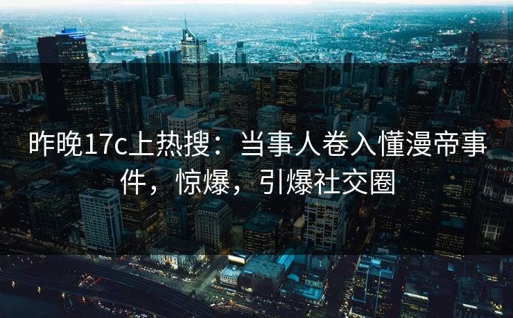 昨晚17c上热搜：当事人卷入懂漫帝事件，惊爆，引爆社交圈