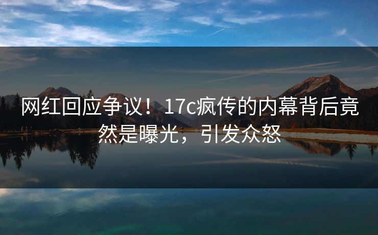网红回应争议！17c疯传的内幕背后竟然是曝光，引发众怒