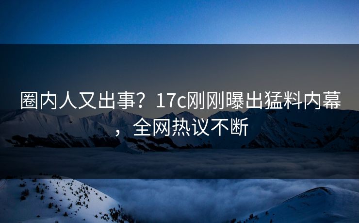 圈内人又出事？17c刚刚曝出猛料内幕，全网热议不断