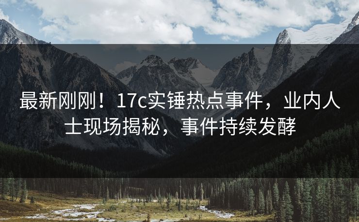 最新刚刚！17c实锤热点事件，业内人士现场揭秘，事件持续发酵