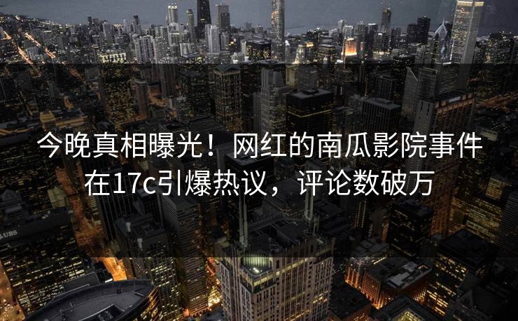 今晚真相曝光！网红的南瓜影院事件在17c引爆热议，评论数破万