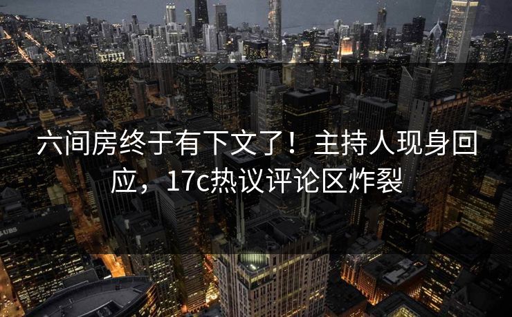 六间房终于有下文了！主持人现身回应，17c热议评论区炸裂