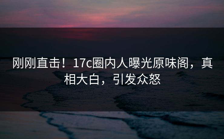 刚刚直击！17c圈内人曝光原味阁，真相大白，引发众怒