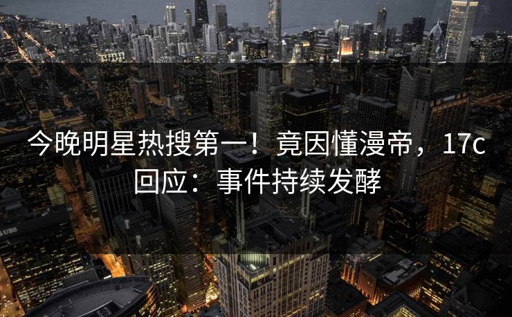 今晚明星热搜第一！竟因懂漫帝，17c回应：事件持续发酵
