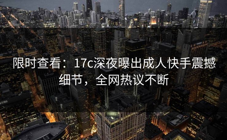 限时查看：17c深夜曝出成人快手震撼细节，全网热议不断