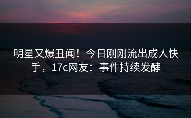 明星又爆丑闻！今日刚刚流出成人快手，17c网友：事件持续发酵