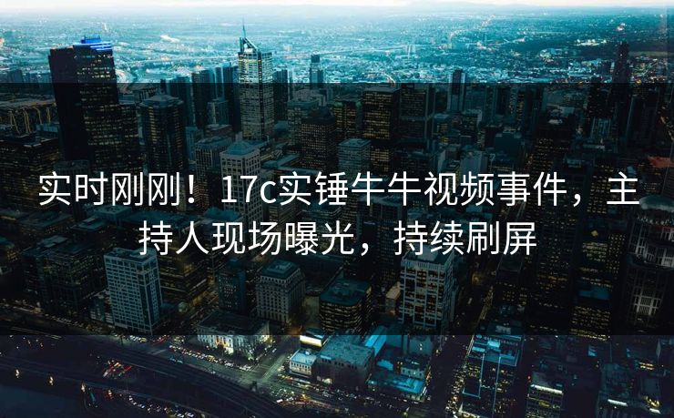 实时刚刚！17c实锤牛牛视频事件，主持人现场曝光，持续刷屏