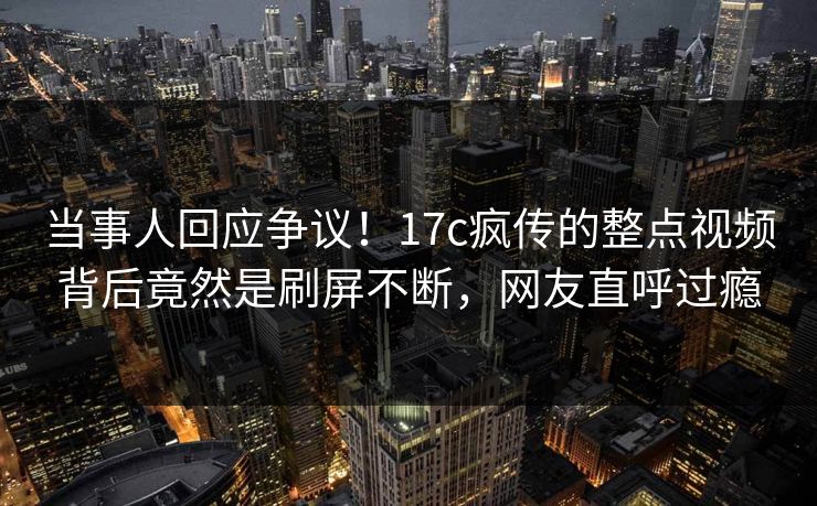 当事人回应争议！17c疯传的整点视频背后竟然是刷屏不断，网友直呼过瘾