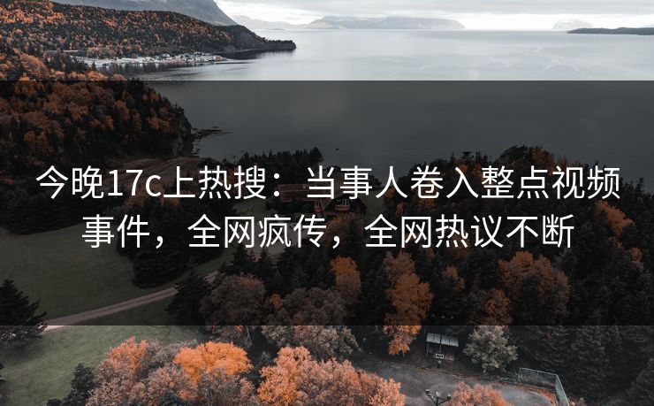 今晚17c上热搜：当事人卷入整点视频事件，全网疯传，全网热议不断