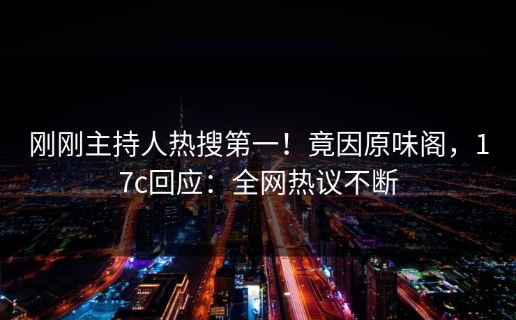 刚刚主持人热搜第一！竟因原味阁，17c回应：全网热议不断
