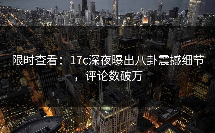 限时查看：17c深夜曝出八卦震撼细节，评论数破万