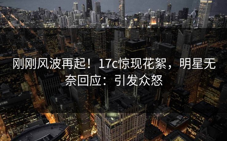 刚刚风波再起！17c惊现花絮，明星无奈回应：引发众怒