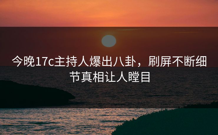今晚17c主持人爆出八卦，刷屏不断细节真相让人瞠目