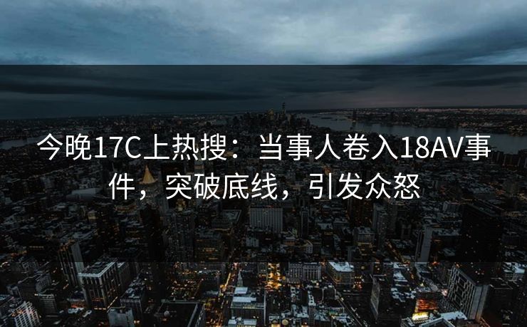今晚17C上热搜：当事人卷入18AV事件，突破底线，引发众怒