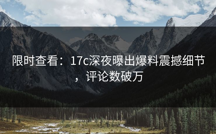 限时查看：17c深夜曝出爆料震撼细节，评论数破万