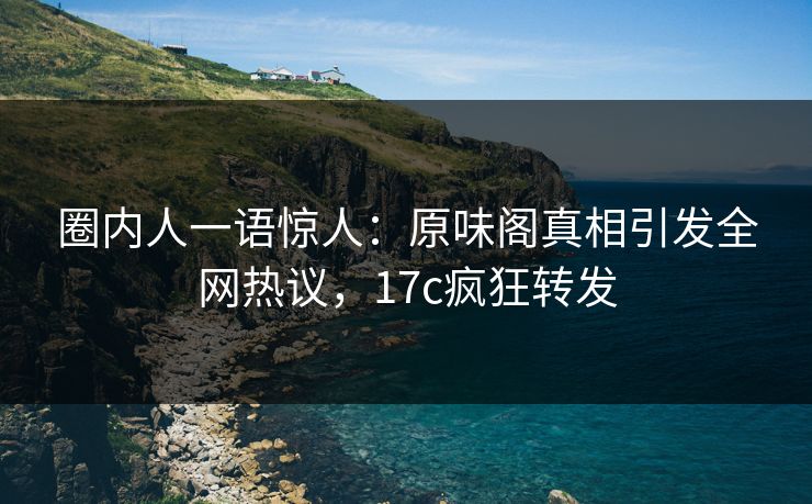 圈内人一语惊人：原味阁真相引发全网热议，17c疯狂转发