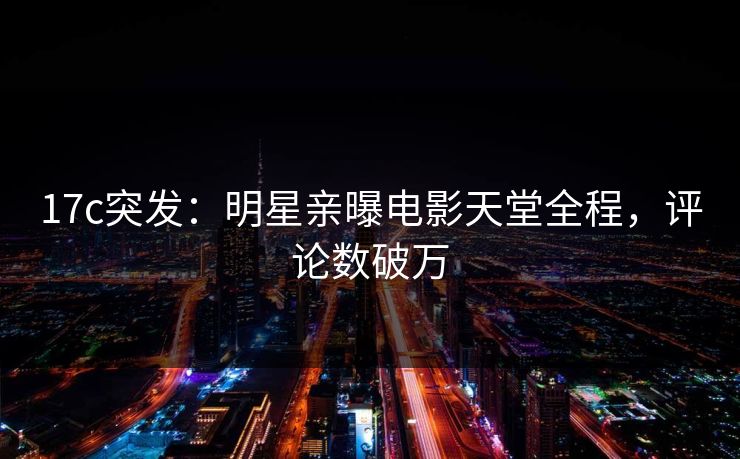 17c突发：明星亲曝电影天堂全程，评论数破万