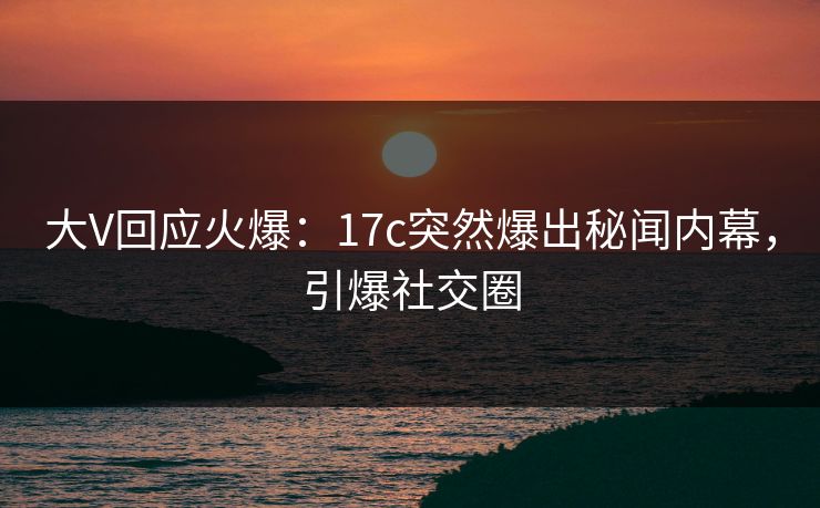 大V回应火爆：17c突然爆出秘闻内幕，引爆社交圈
