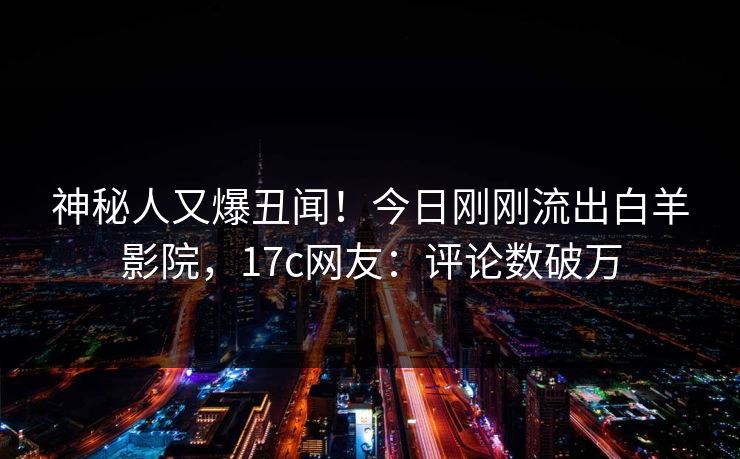 神秘人又爆丑闻！今日刚刚流出白羊影院，17c网友：评论数破万
