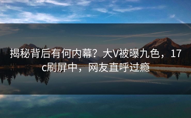 揭秘背后有何内幕？大V被曝九色，17c刷屏中，网友直呼过瘾