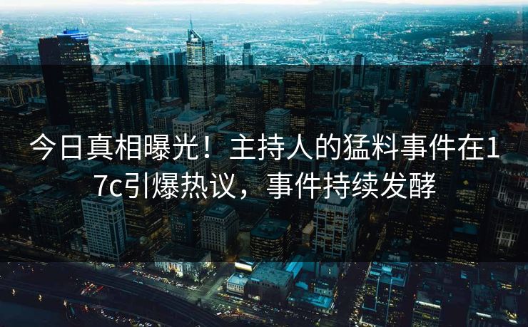 今日真相曝光！主持人的猛料事件在17c引爆热议，事件持续发酵