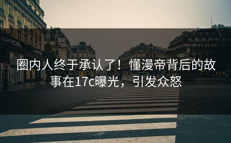 圈内人终于承认了！懂漫帝背后的故事在17c曝光，引发众怒