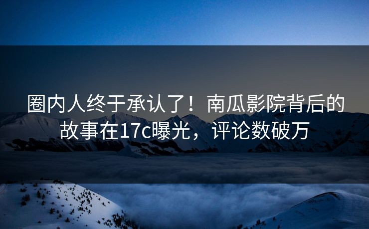 圈内人终于承认了！南瓜影院背后的故事在17c曝光，评论数破万
