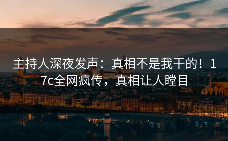 主持人深夜发声：真相不是我干的！17c全网疯传，真相让人瞠目